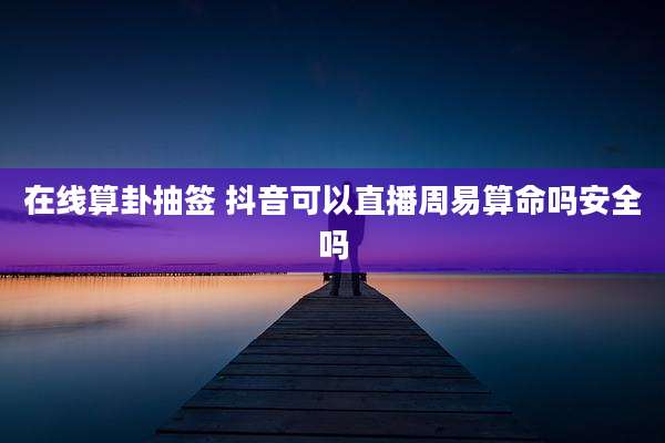 在线算卦抽签 抖音可以直播周易算命吗安全吗