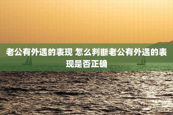 老公有外遇的表现 怎么判断老公有外遇的表现是否正确