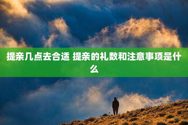 提亲几点去合适 提亲的礼数和注意事项是什么