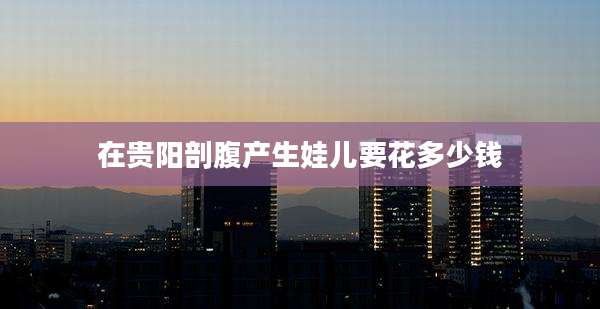 在贵阳剖腹产生娃儿要花多少钱