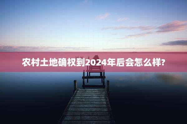 农村土地确权到2024年后会怎么样?