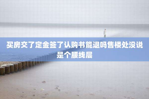 买房交了定金签了认购书能退吗售楼处没说是个腰线层