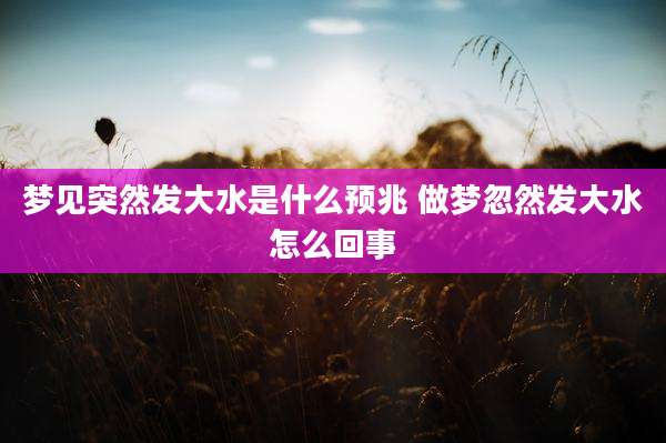 梦见突然发大水是什么预兆 做梦忽然发大水怎么回事
