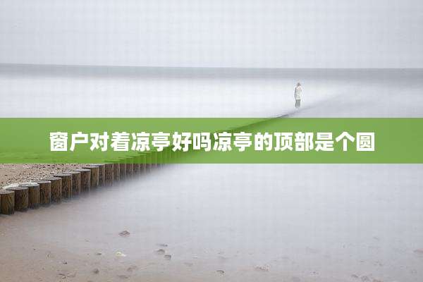窗户对着凉亭好吗凉亭的顶部是个圆
