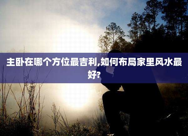 主卧在哪个方位最吉利,如何布局家里风水最好?