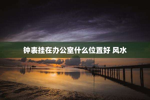 钟表挂在办公室什么位置好 风水