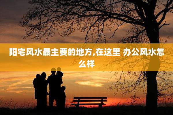 阳宅风水最主要的地方,在这里 办公风水怎么样