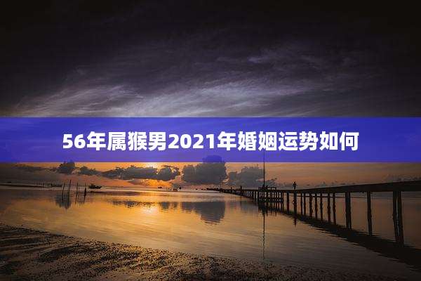56年属猴男2021年婚姻运势如何