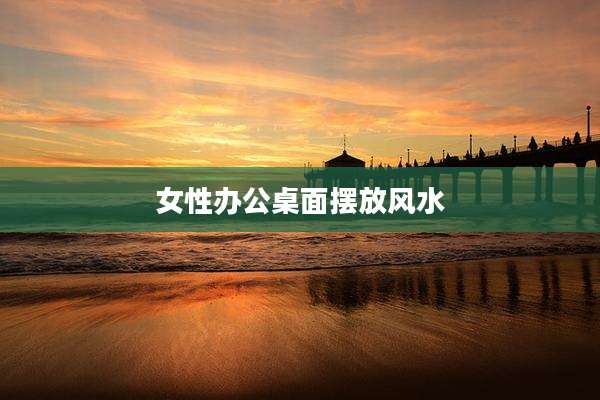女性办公桌面摆放风水