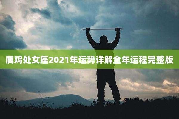 属鸡处女座2021年运势详解全年运程完整版