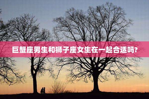 巨蟹座男生和狮子座女生在一起合适吗?