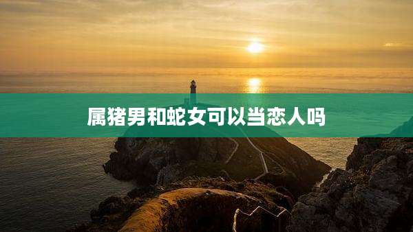 属猪男和蛇女可以当恋人吗