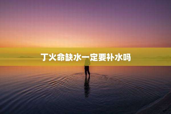 丁火命缺水一定要补水吗