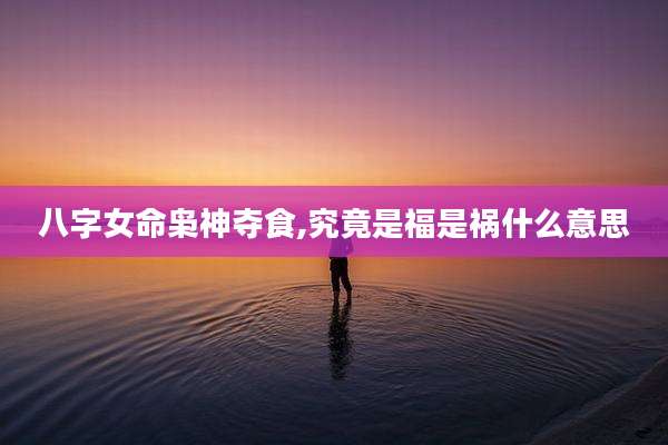 八字女命枭神夺食,究竟是福是祸什么意思
