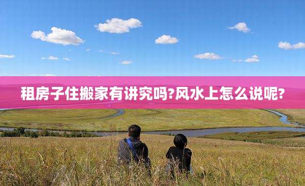 租房子住搬家有讲究吗?风水上怎么说呢?