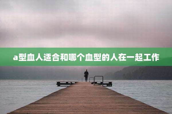 a型血人适合和哪个血型的人在一起工作