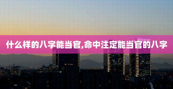 什么样的八字能当官,命中注定能当官的八字