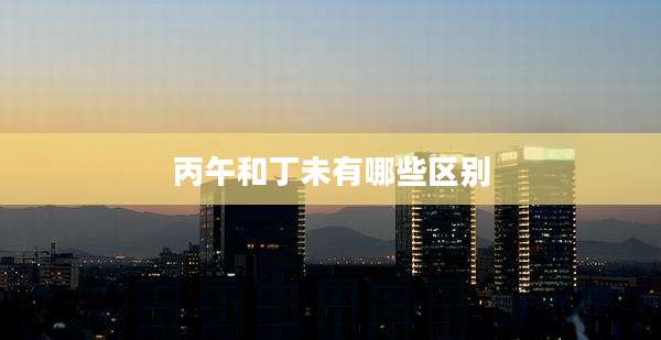 丙午和丁未有哪些区别