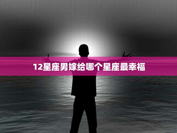 12星座男嫁给哪个星座最幸福