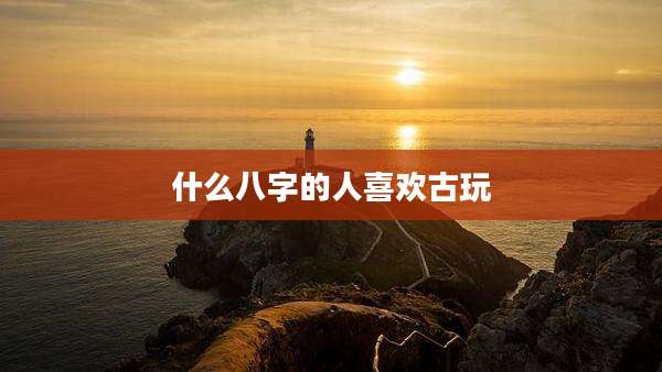 什么八字的人喜欢古玩