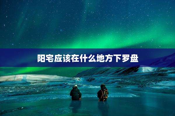 阳宅应该在什么地方下罗盘