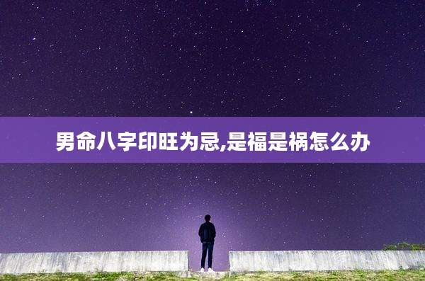 男命八字印旺为忌,是福是祸怎么办