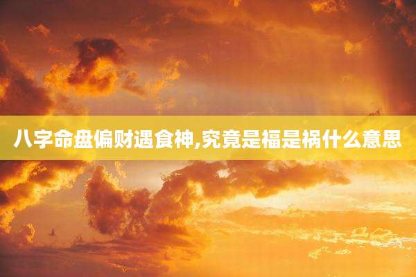 八字命盘偏财遇食神,究竟是福是祸什么意思