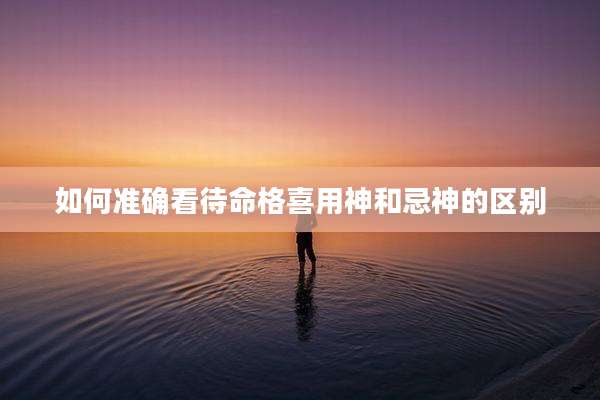如何准确看待命格喜用神和忌神的区别