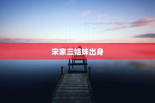 宋家三姐妹出身