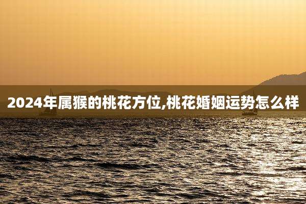 2024年属猴的桃花方位,桃花婚姻运势怎么样