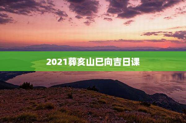 2021葬亥山巳向吉日课