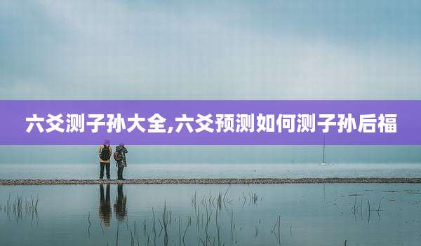 六爻测子孙大全,六爻预测如何测子孙后福