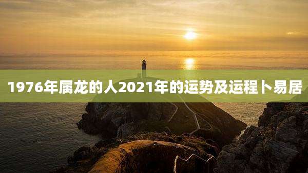 1976年属龙的人2021年的运势及运程卜易居
