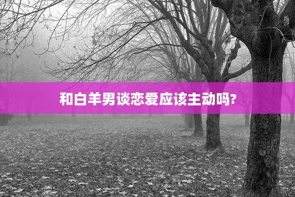 和白羊男谈恋爱应该主动吗?