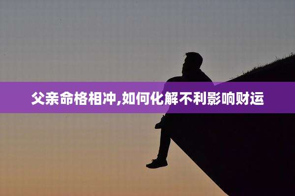 父亲命格相冲,如何化解不利影响财运
