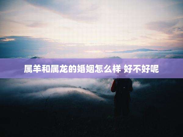 属羊和属龙的婚姻怎么样 好不好呢