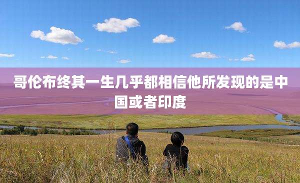 哥伦布终其一生几乎都相信他所发现的是中国或者印度
