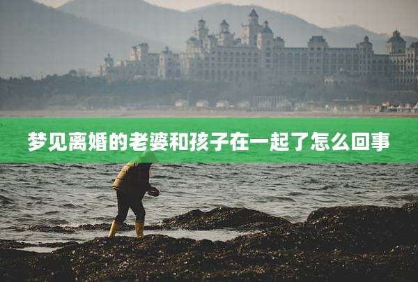 梦见离婚的老婆和孩子在一起了怎么回事