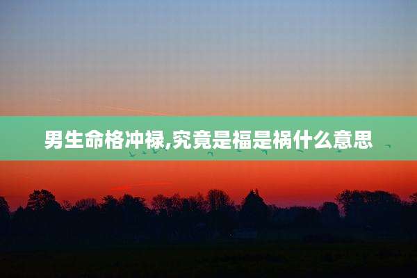 男生命格冲禄,究竟是福是祸什么意思