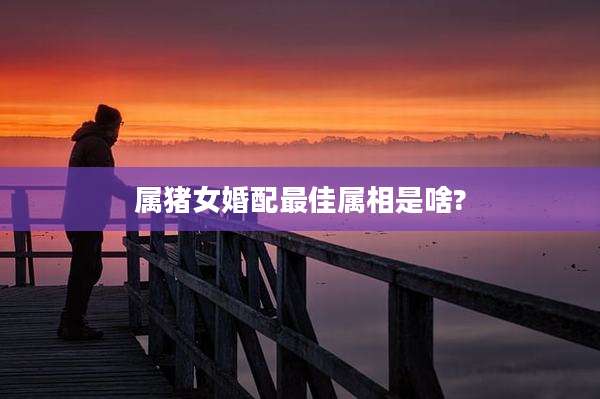 属猪女婚配最佳属相是啥?