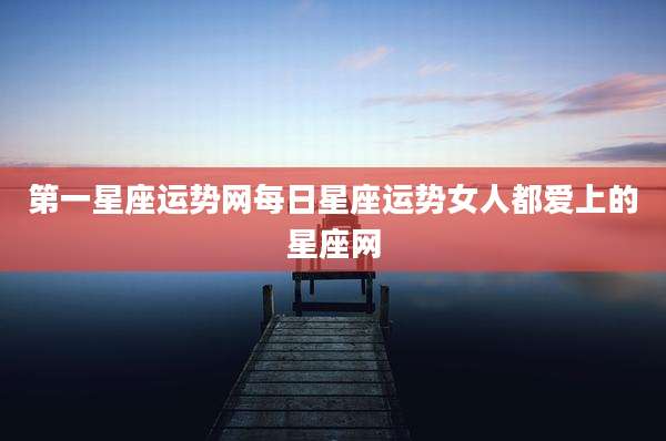 第一星座运势网每日星座运势女人都爱上的星座网