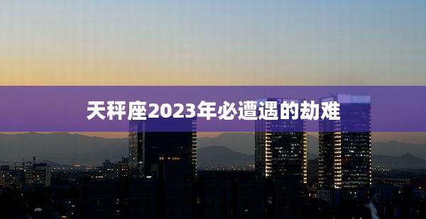 天秤座2023年必遭遇的劫难
