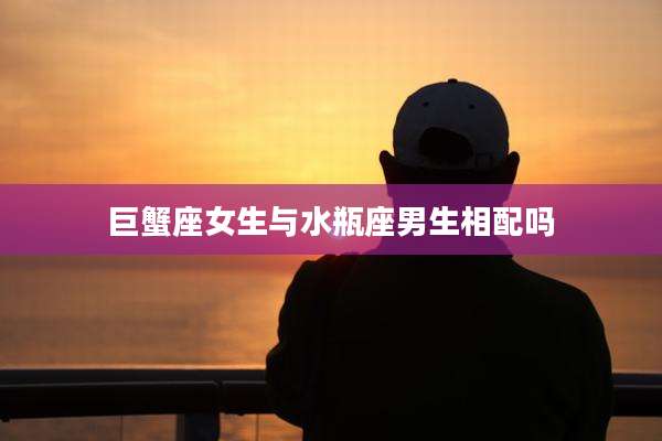 巨蟹座女生与水瓶座男生相配吗