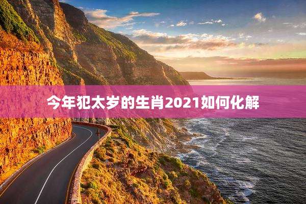 今年犯太岁的生肖2021如何化解
