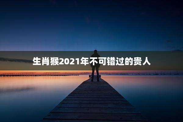 生肖猴2021年不可错过的贵人