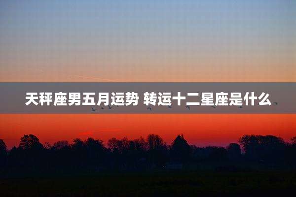 天秤座男五月运势 转运十二星座是什么