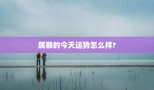 属猴的今天运势怎么样?