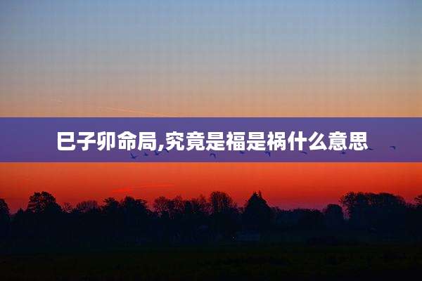 巳子卯命局,究竟是福是祸什么意思