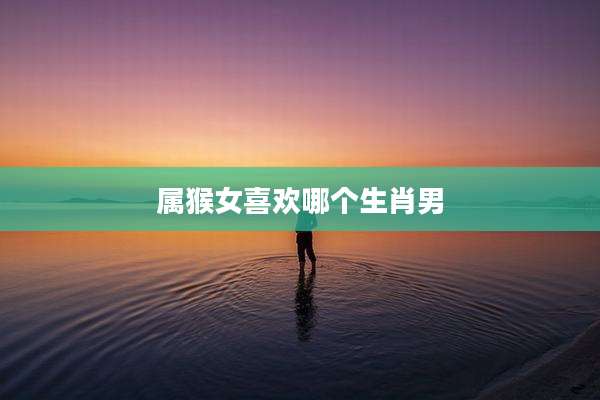 属猴女喜欢哪个生肖男