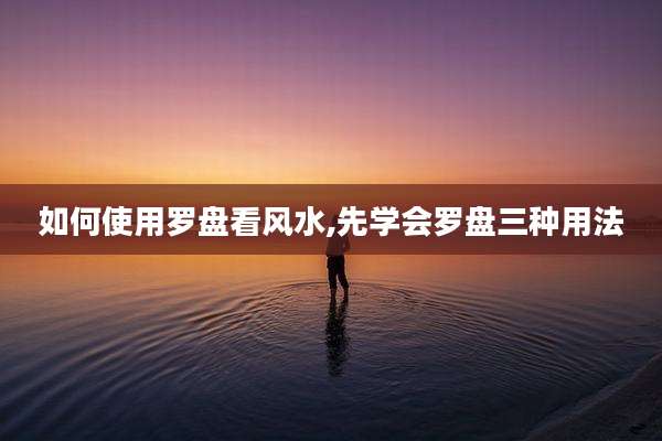 如何使用罗盘看风水,先学会罗盘三种用法